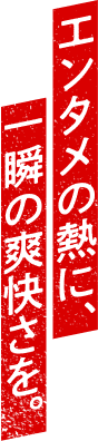 エンタメの熱に、一瞬の爽快さを。