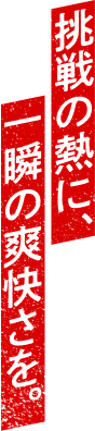 挑戦の熱に、一瞬の爽快さを。